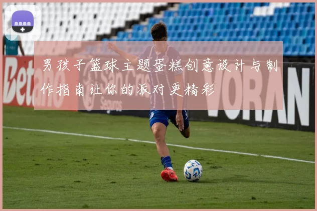 男孩子篮球主题蛋糕创意设计与制作指南让你的派对更精彩