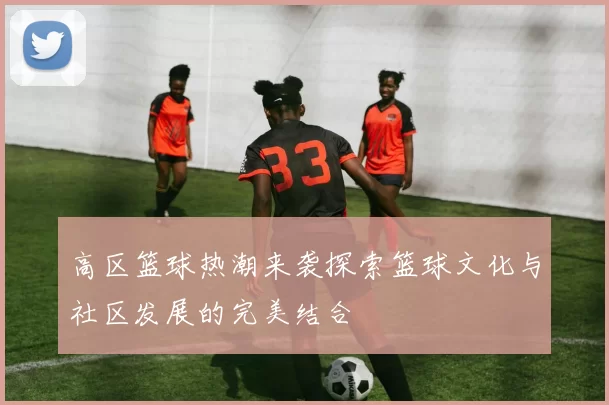 高区篮球热潮来袭探索篮球文化与社区发展的完美结合