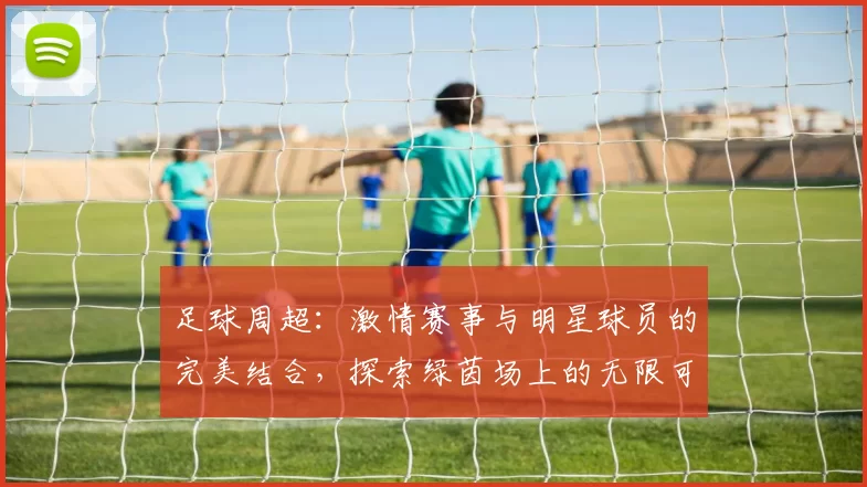足球周超：激情赛事与明星球员的完美结合，探索绿茵场上的无限可能