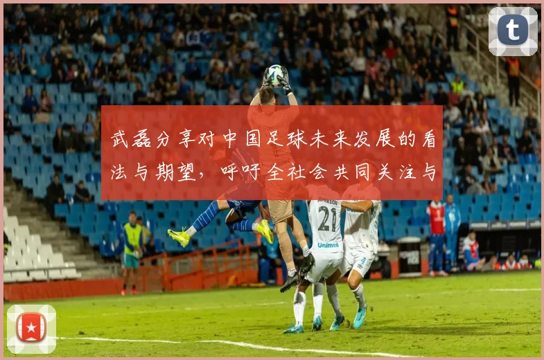 武磊分享对中国足球未来发展的看法与期望，呼吁全社会共同关注与支持