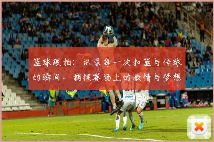 篮球跟拍：记录每一次扣篮与传球的瞬间，捕捉赛场上的激情与梦想
