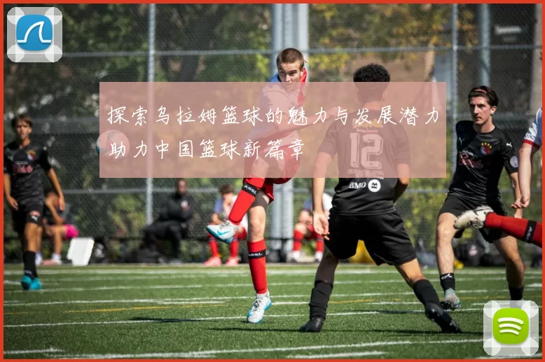 探索乌拉姆篮球的魅力与发展潜力助力中国篮球新篇章